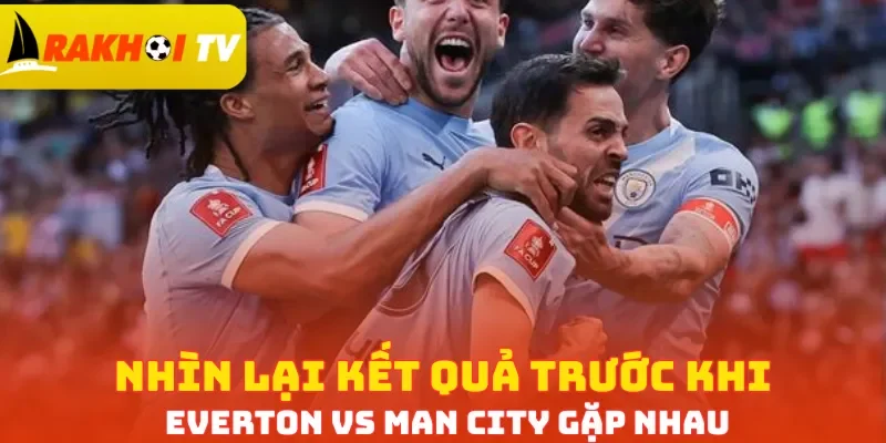 Nhìn lại kết quả trước khi Everton vs Man City gặp nhau